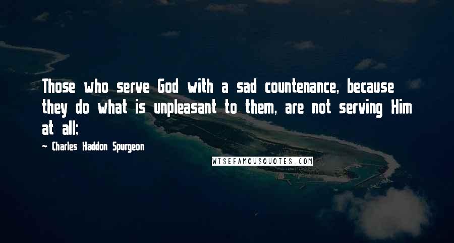 Charles Haddon Spurgeon Quotes: Those who serve God with a sad countenance, because they do what is unpleasant to them, are not serving Him at all;