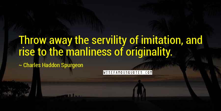 Charles Haddon Spurgeon Quotes: Throw away the servility of imitation, and rise to the manliness of originality.