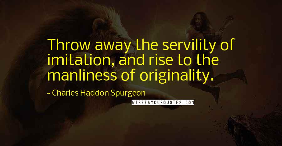 Charles Haddon Spurgeon Quotes: Throw away the servility of imitation, and rise to the manliness of originality.