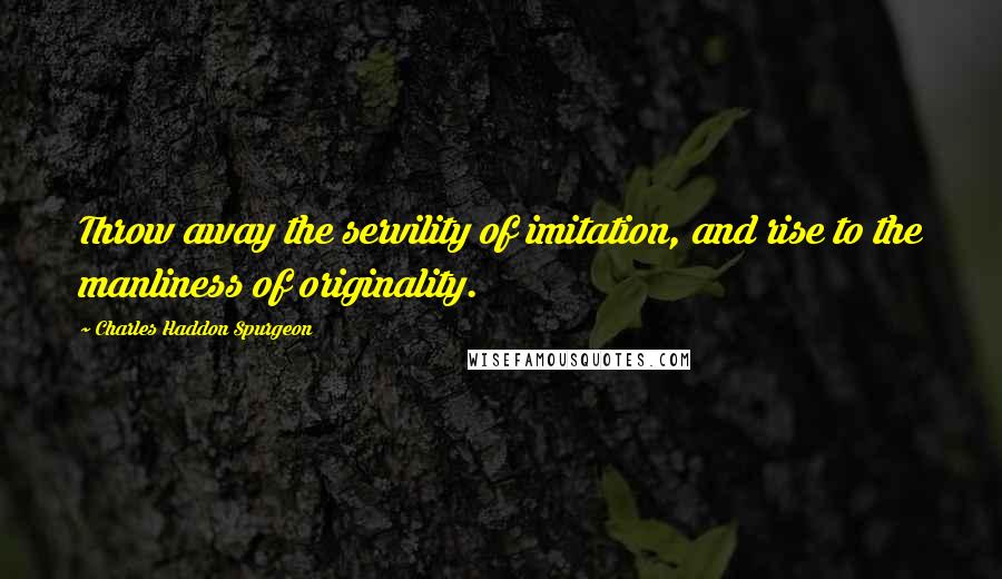 Charles Haddon Spurgeon Quotes: Throw away the servility of imitation, and rise to the manliness of originality.