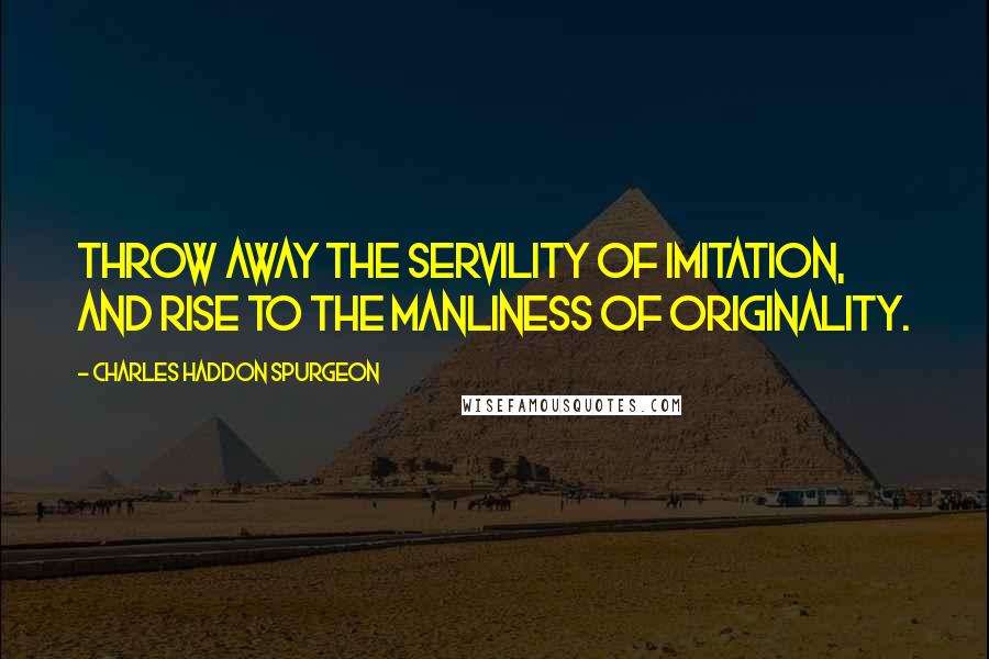 Charles Haddon Spurgeon Quotes: Throw away the servility of imitation, and rise to the manliness of originality.