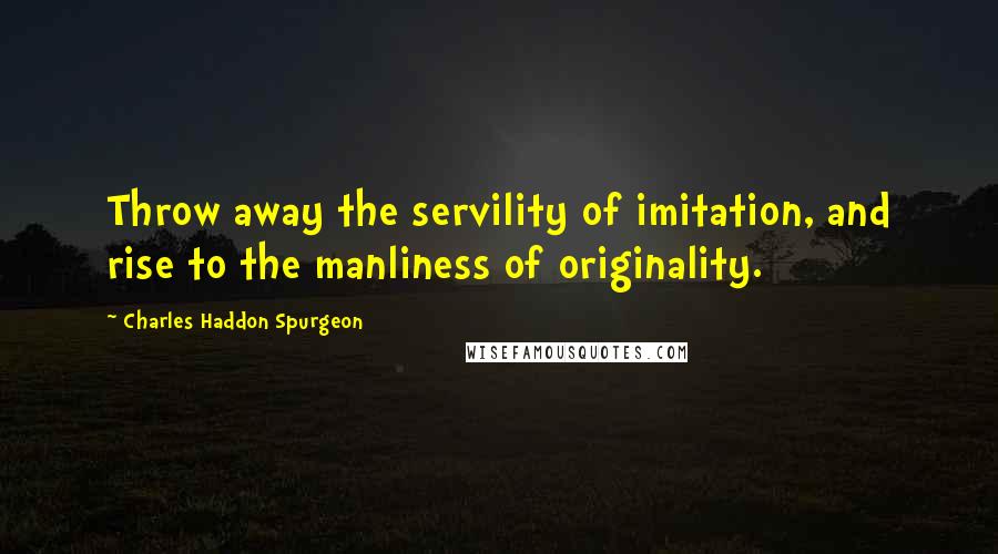 Charles Haddon Spurgeon Quotes: Throw away the servility of imitation, and rise to the manliness of originality.