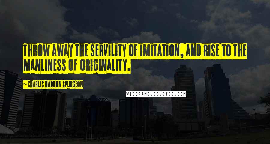 Charles Haddon Spurgeon Quotes: Throw away the servility of imitation, and rise to the manliness of originality.