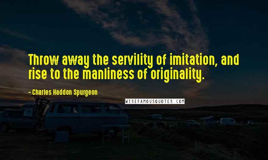Charles Haddon Spurgeon Quotes: Throw away the servility of imitation, and rise to the manliness of originality.