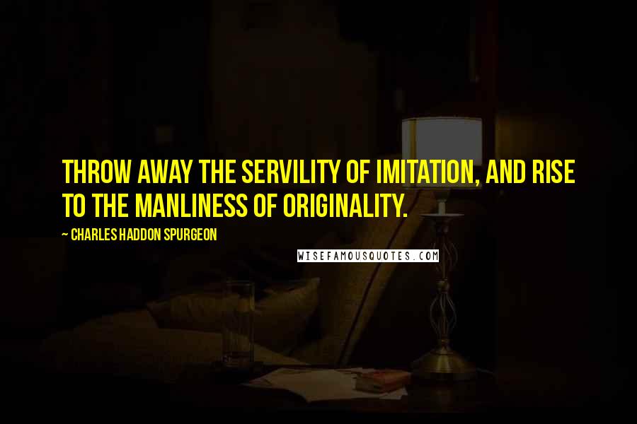 Charles Haddon Spurgeon Quotes: Throw away the servility of imitation, and rise to the manliness of originality.
