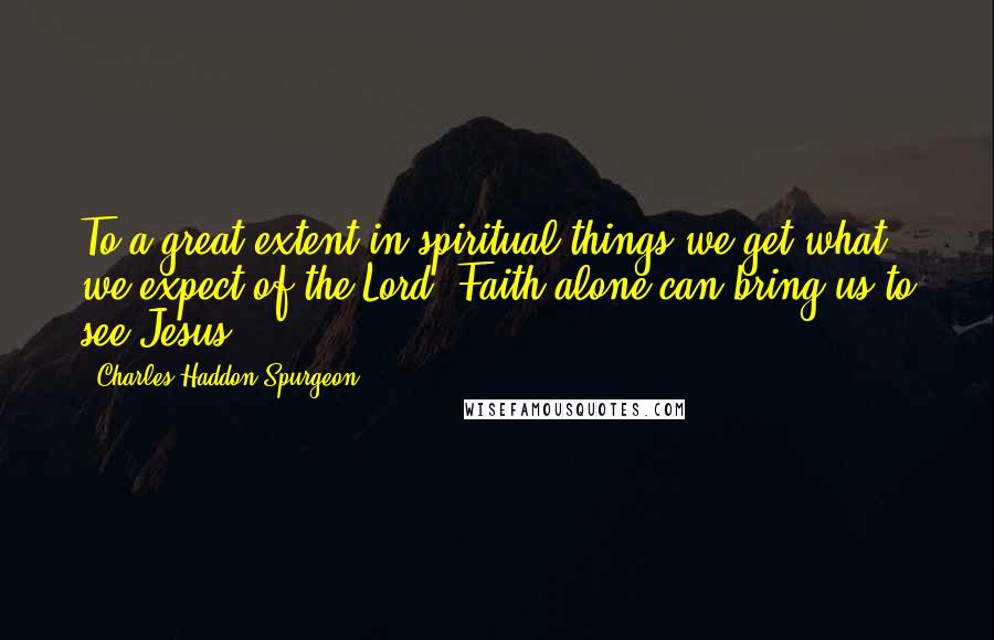 Charles Haddon Spurgeon Quotes: To a great extent in spiritual things we get what we expect of the Lord. Faith alone can bring us to see Jesus.