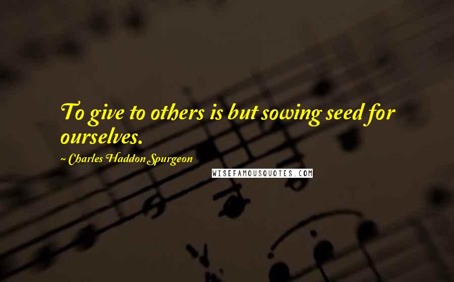 Charles Haddon Spurgeon Quotes: To give to others is but sowing seed for ourselves.