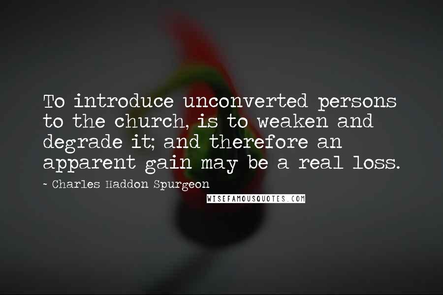 Charles Haddon Spurgeon Quotes: To introduce unconverted persons to the church, is to weaken and degrade it; and therefore an apparent gain may be a real loss.