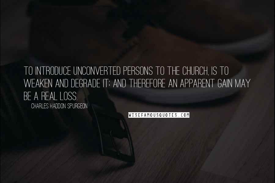 Charles Haddon Spurgeon Quotes: To introduce unconverted persons to the church, is to weaken and degrade it; and therefore an apparent gain may be a real loss.