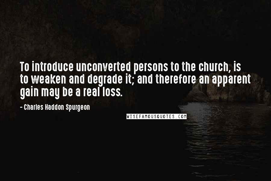 Charles Haddon Spurgeon Quotes: To introduce unconverted persons to the church, is to weaken and degrade it; and therefore an apparent gain may be a real loss.