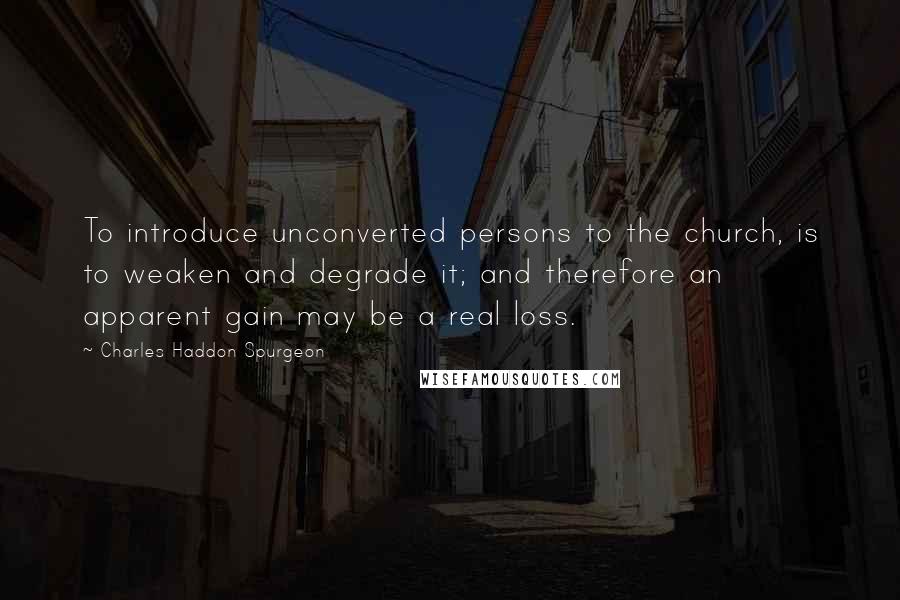 Charles Haddon Spurgeon Quotes: To introduce unconverted persons to the church, is to weaken and degrade it; and therefore an apparent gain may be a real loss.