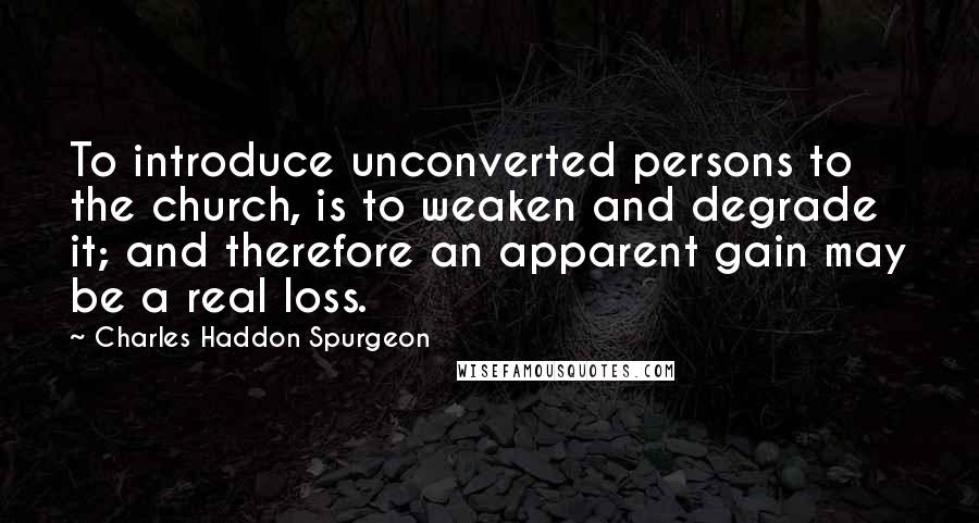 Charles Haddon Spurgeon Quotes: To introduce unconverted persons to the church, is to weaken and degrade it; and therefore an apparent gain may be a real loss.