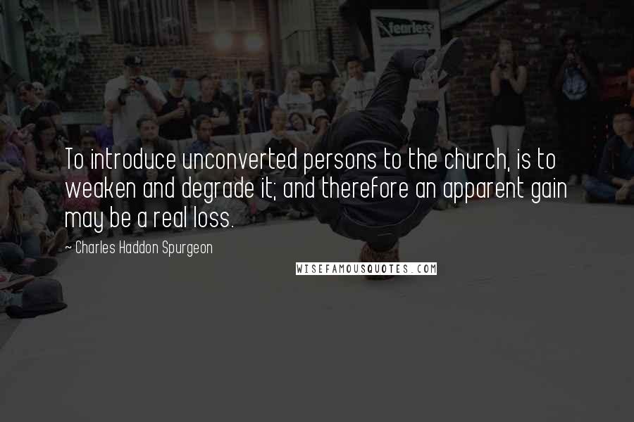 Charles Haddon Spurgeon Quotes: To introduce unconverted persons to the church, is to weaken and degrade it; and therefore an apparent gain may be a real loss.