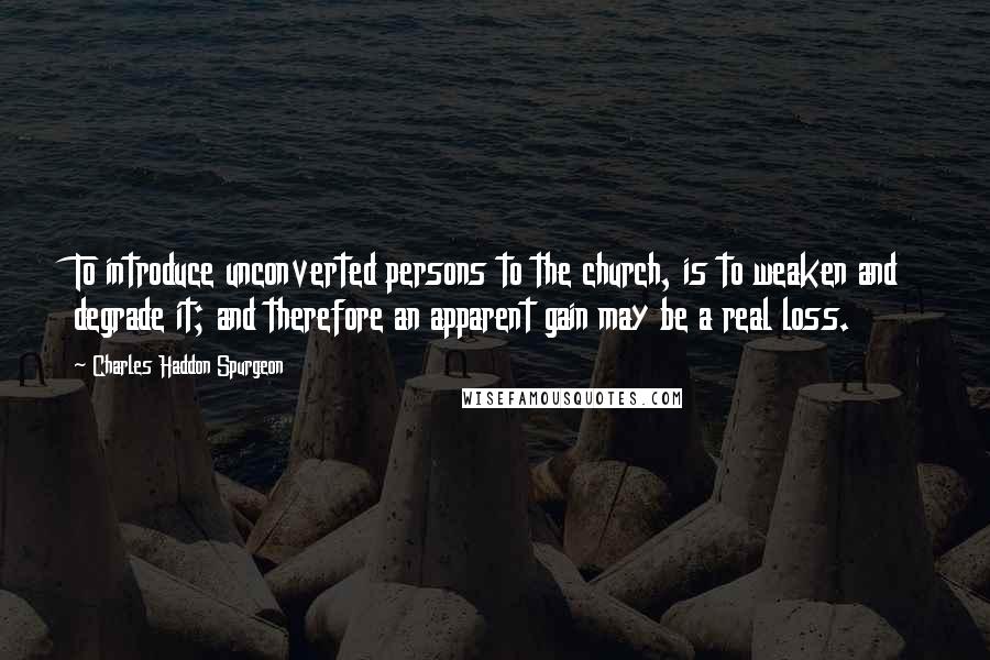 Charles Haddon Spurgeon Quotes: To introduce unconverted persons to the church, is to weaken and degrade it; and therefore an apparent gain may be a real loss.