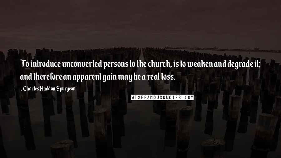 Charles Haddon Spurgeon Quotes: To introduce unconverted persons to the church, is to weaken and degrade it; and therefore an apparent gain may be a real loss.