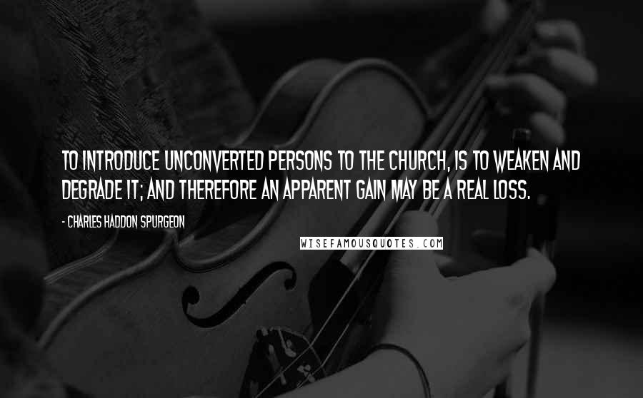 Charles Haddon Spurgeon Quotes: To introduce unconverted persons to the church, is to weaken and degrade it; and therefore an apparent gain may be a real loss.