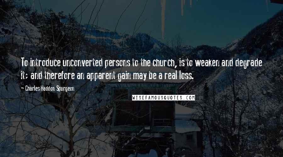 Charles Haddon Spurgeon Quotes: To introduce unconverted persons to the church, is to weaken and degrade it; and therefore an apparent gain may be a real loss.