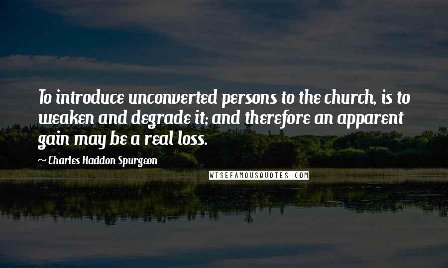 Charles Haddon Spurgeon Quotes: To introduce unconverted persons to the church, is to weaken and degrade it; and therefore an apparent gain may be a real loss.