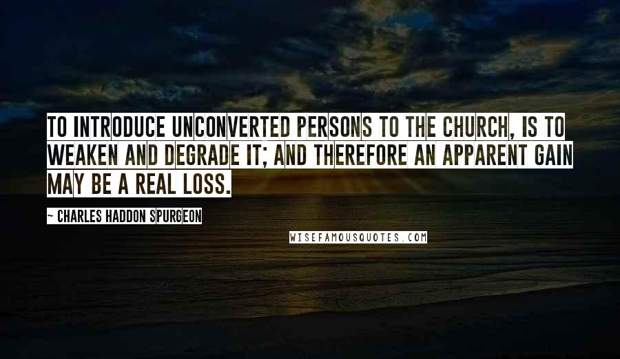 Charles Haddon Spurgeon Quotes: To introduce unconverted persons to the church, is to weaken and degrade it; and therefore an apparent gain may be a real loss.