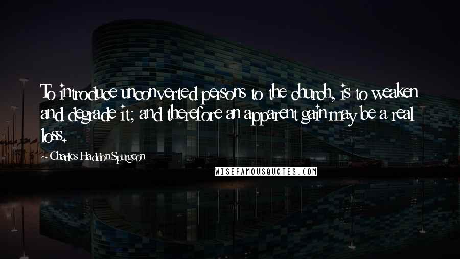 Charles Haddon Spurgeon Quotes: To introduce unconverted persons to the church, is to weaken and degrade it; and therefore an apparent gain may be a real loss.