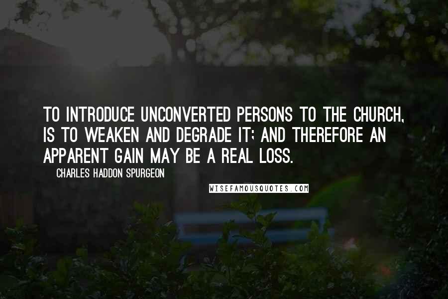 Charles Haddon Spurgeon Quotes: To introduce unconverted persons to the church, is to weaken and degrade it; and therefore an apparent gain may be a real loss.