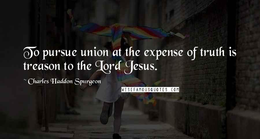 Charles Haddon Spurgeon Quotes: To pursue union at the expense of truth is treason to the Lord Jesus.