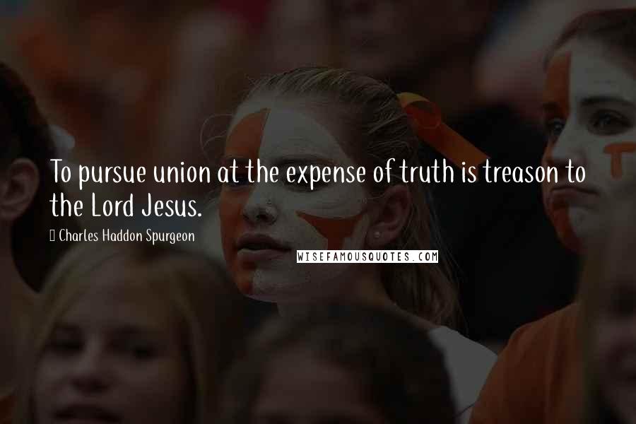 Charles Haddon Spurgeon Quotes: To pursue union at the expense of truth is treason to the Lord Jesus.