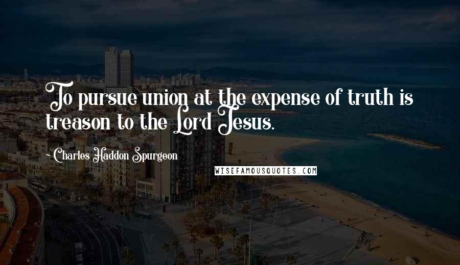 Charles Haddon Spurgeon Quotes: To pursue union at the expense of truth is treason to the Lord Jesus.