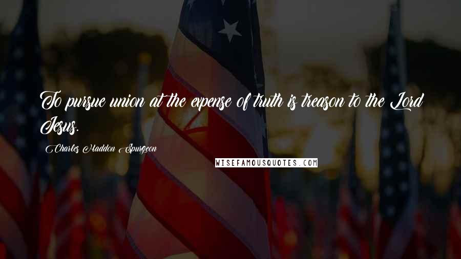 Charles Haddon Spurgeon Quotes: To pursue union at the expense of truth is treason to the Lord Jesus.