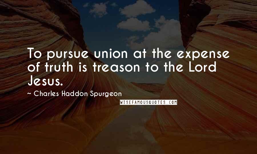 Charles Haddon Spurgeon Quotes: To pursue union at the expense of truth is treason to the Lord Jesus.
