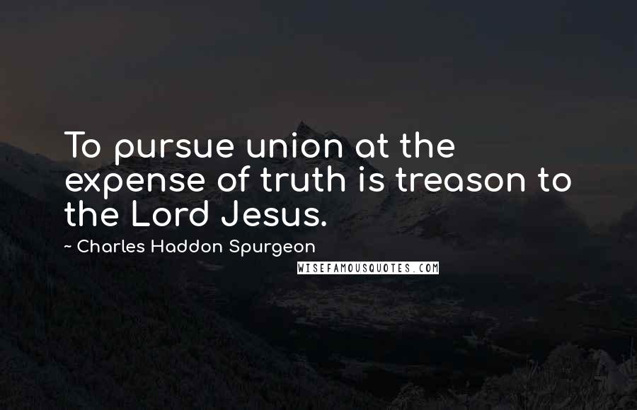 Charles Haddon Spurgeon Quotes: To pursue union at the expense of truth is treason to the Lord Jesus.