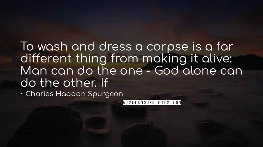 Charles Haddon Spurgeon Quotes: To wash and dress a corpse is a far different thing from making it alive: Man can do the one - God alone can do the other. If