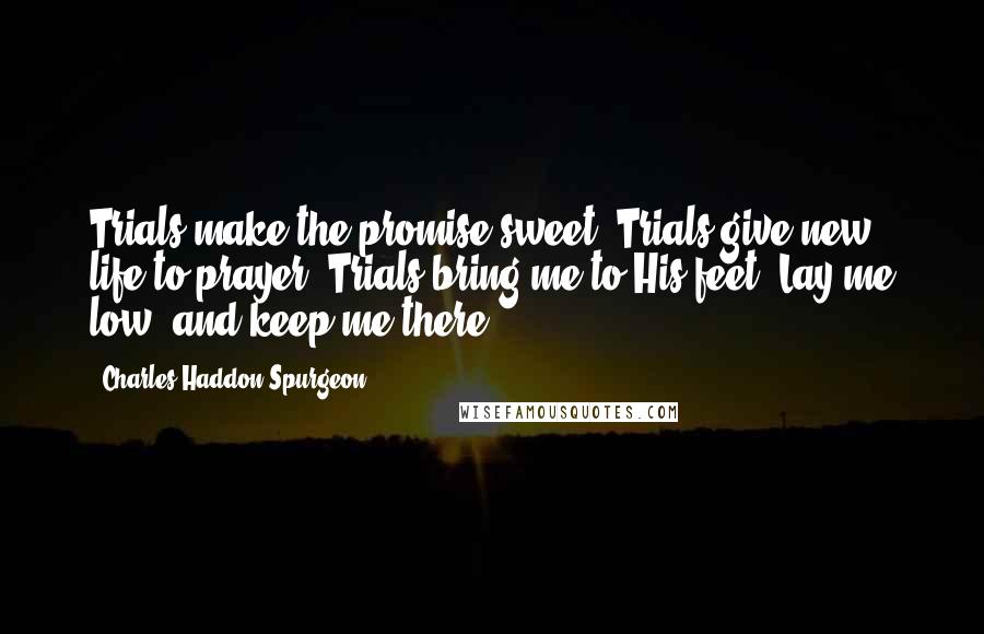 Charles Haddon Spurgeon Quotes: Trials make the promise sweet; Trials give new life to prayer; Trials bring me to His feet, Lay me low, and keep me there.