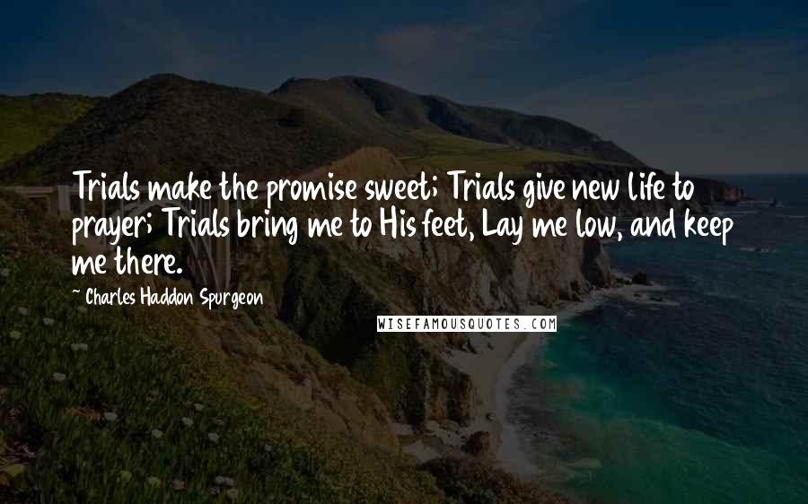 Charles Haddon Spurgeon Quotes: Trials make the promise sweet; Trials give new life to prayer; Trials bring me to His feet, Lay me low, and keep me there.
