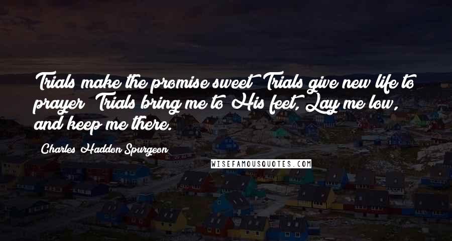 Charles Haddon Spurgeon Quotes: Trials make the promise sweet; Trials give new life to prayer; Trials bring me to His feet, Lay me low, and keep me there.
