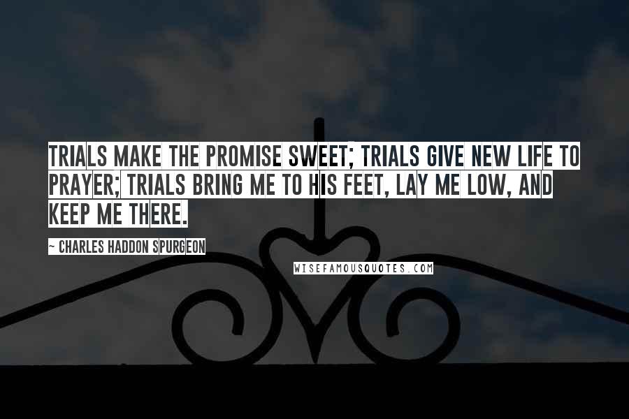 Charles Haddon Spurgeon Quotes: Trials make the promise sweet; Trials give new life to prayer; Trials bring me to His feet, Lay me low, and keep me there.