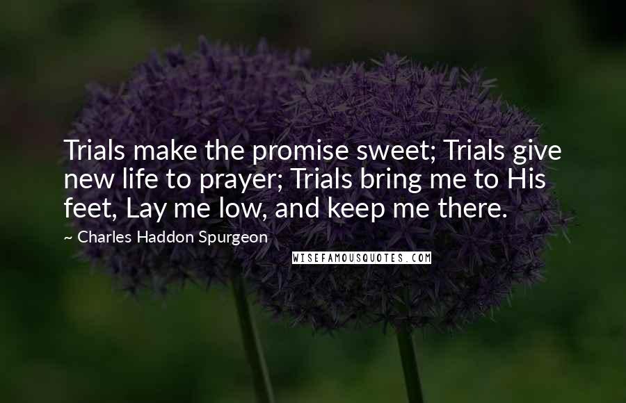 Charles Haddon Spurgeon Quotes: Trials make the promise sweet; Trials give new life to prayer; Trials bring me to His feet, Lay me low, and keep me there.
