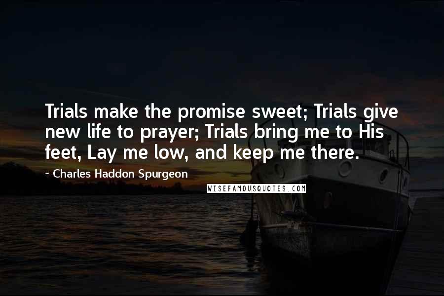 Charles Haddon Spurgeon Quotes: Trials make the promise sweet; Trials give new life to prayer; Trials bring me to His feet, Lay me low, and keep me there.