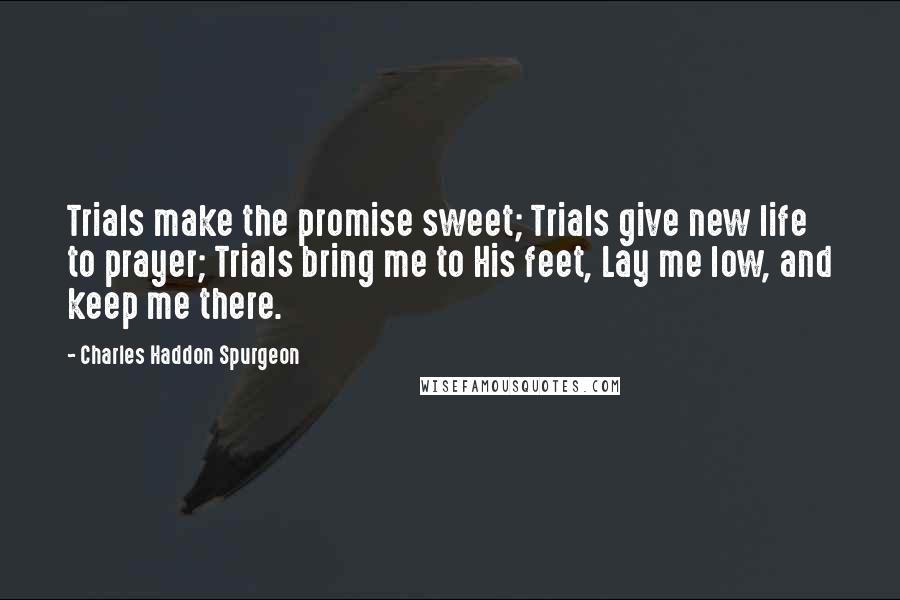 Charles Haddon Spurgeon Quotes: Trials make the promise sweet; Trials give new life to prayer; Trials bring me to His feet, Lay me low, and keep me there.