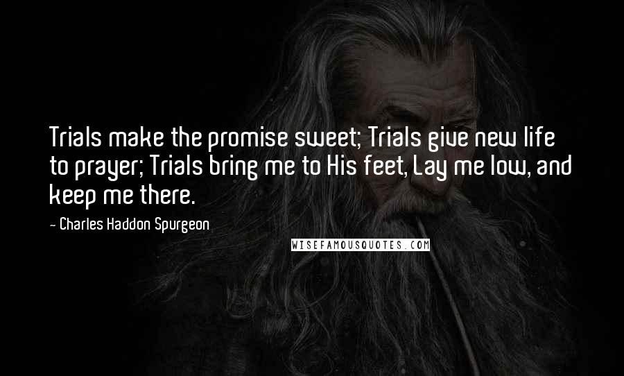 Charles Haddon Spurgeon Quotes: Trials make the promise sweet; Trials give new life to prayer; Trials bring me to His feet, Lay me low, and keep me there.