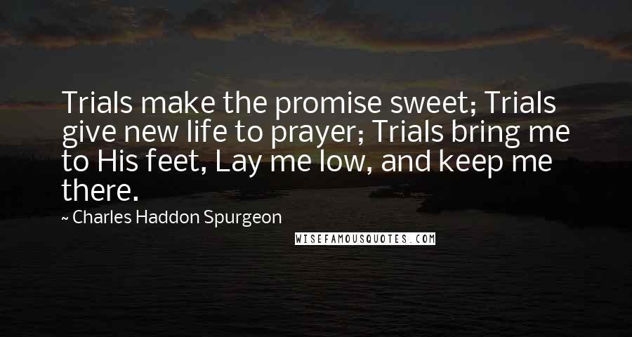 Charles Haddon Spurgeon Quotes: Trials make the promise sweet; Trials give new life to prayer; Trials bring me to His feet, Lay me low, and keep me there.