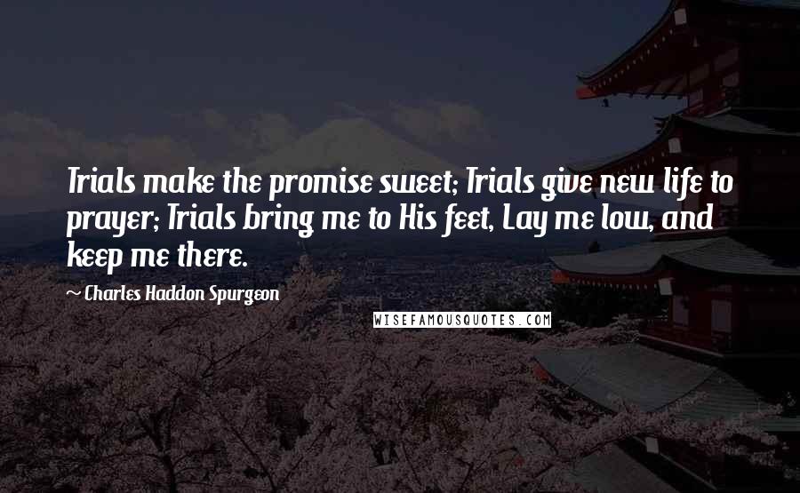 Charles Haddon Spurgeon Quotes: Trials make the promise sweet; Trials give new life to prayer; Trials bring me to His feet, Lay me low, and keep me there.