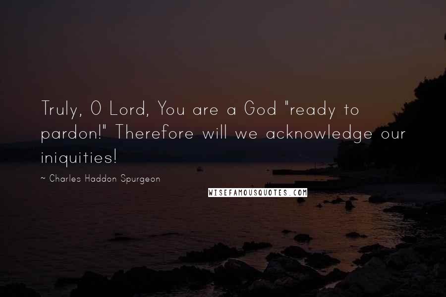 Charles Haddon Spurgeon Quotes: Truly, O Lord, You are a God "ready to pardon!" Therefore will we acknowledge our iniquities!