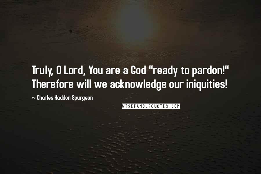 Charles Haddon Spurgeon Quotes: Truly, O Lord, You are a God "ready to pardon!" Therefore will we acknowledge our iniquities!