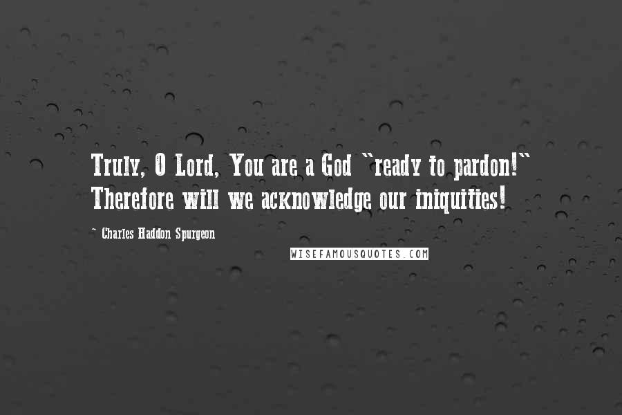 Charles Haddon Spurgeon Quotes: Truly, O Lord, You are a God "ready to pardon!" Therefore will we acknowledge our iniquities!