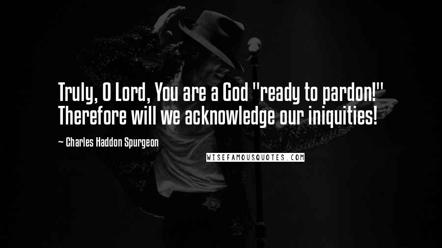 Charles Haddon Spurgeon Quotes: Truly, O Lord, You are a God "ready to pardon!" Therefore will we acknowledge our iniquities!
