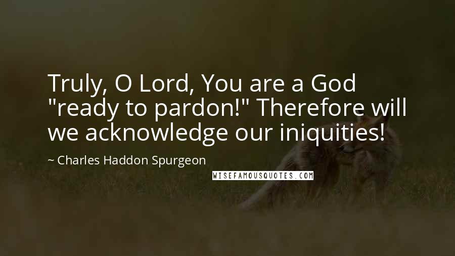 Charles Haddon Spurgeon Quotes: Truly, O Lord, You are a God "ready to pardon!" Therefore will we acknowledge our iniquities!