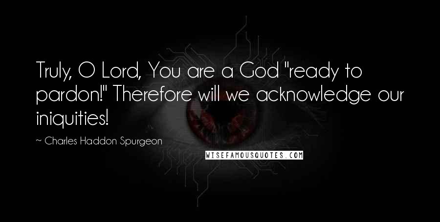 Charles Haddon Spurgeon Quotes: Truly, O Lord, You are a God "ready to pardon!" Therefore will we acknowledge our iniquities!