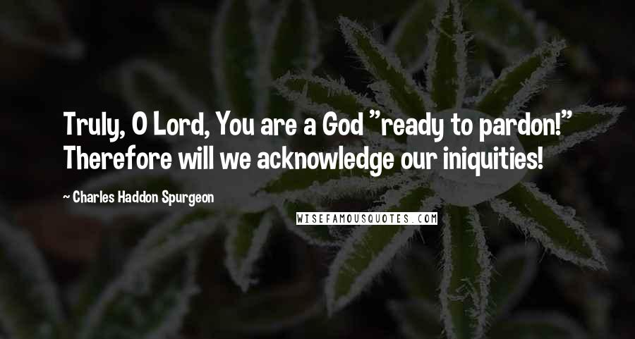 Charles Haddon Spurgeon Quotes: Truly, O Lord, You are a God "ready to pardon!" Therefore will we acknowledge our iniquities!