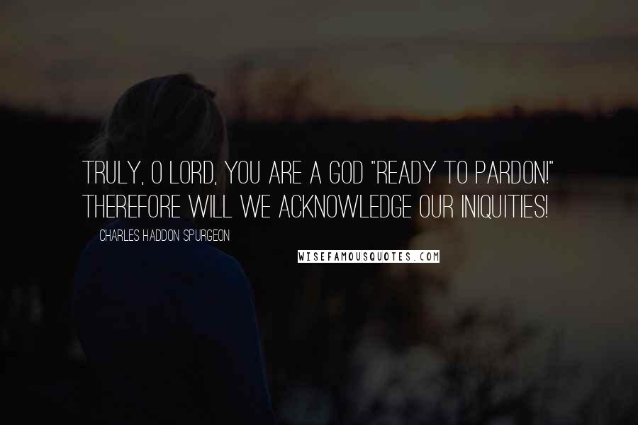 Charles Haddon Spurgeon Quotes: Truly, O Lord, You are a God "ready to pardon!" Therefore will we acknowledge our iniquities!